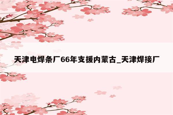 天津电焊条厂66年支援内蒙古_天津焊接厂