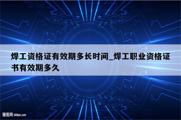 焊工资格证有效期多长时间_焊工职业资格证书有效期多久