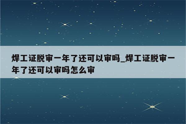 焊工证脱审一年了还可以审吗_焊工证脱审一年了还可以审吗怎么审