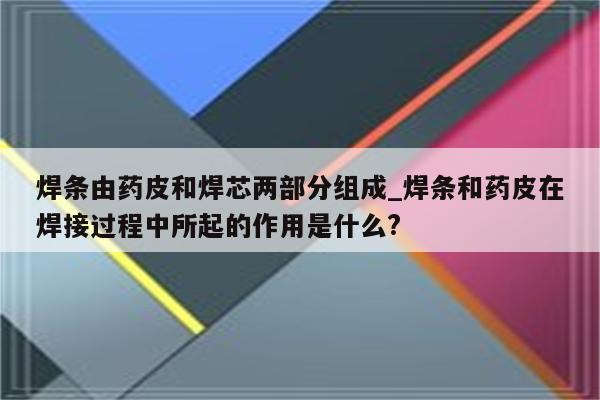 焊条由药皮和焊芯两部分组成_焊条和药皮在焊接过程中所起的作用是什么?