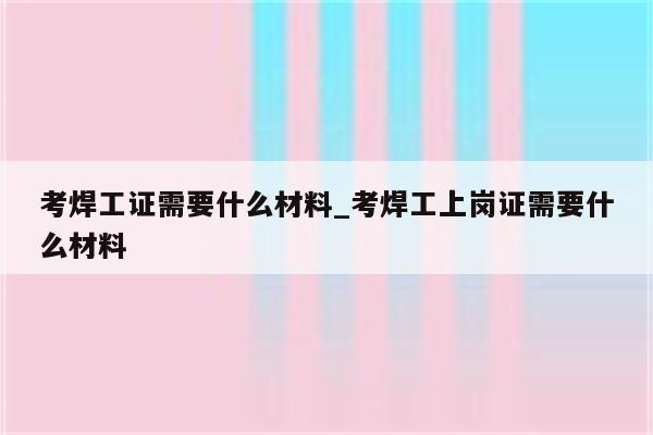 考焊工证需要什么材料_考焊工上岗证需要什么材料