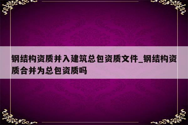 钢结构资质并入建筑总包资质文件_钢结构资质合并为总包资质吗