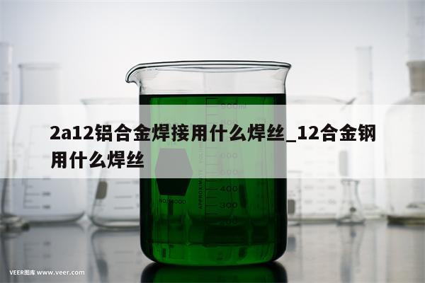 2a12铝合金焊接用什么焊丝_12合金钢用什么焊丝