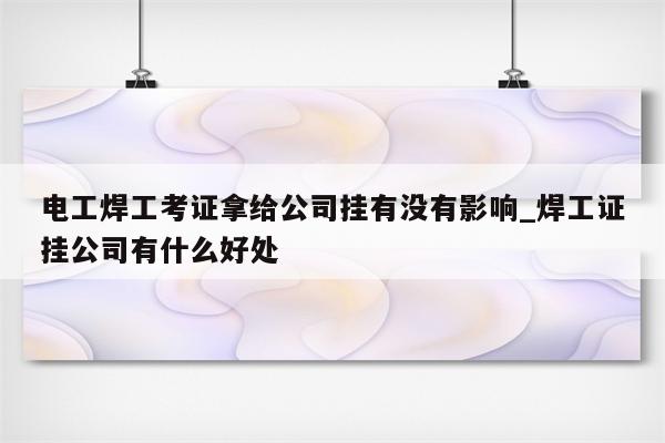 电工焊工考证拿给公司挂有没有影响_焊工证挂公司有什么好处