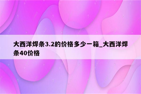 大西洋焊条3.2的价格多少一箱_大西洋焊条40价格