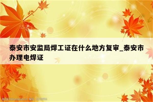 泰安市安监局焊工证在什么地方复审_泰安市办理电焊证