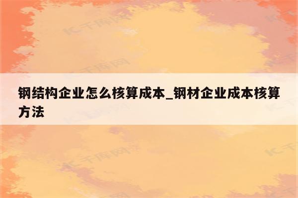 钢结构企业怎么核算成本_钢材企业成本核算方法