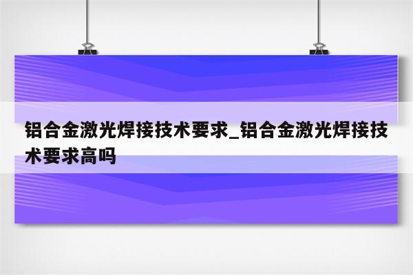 铝合金激光焊接技术要求_铝合金激光焊接技术要求高吗