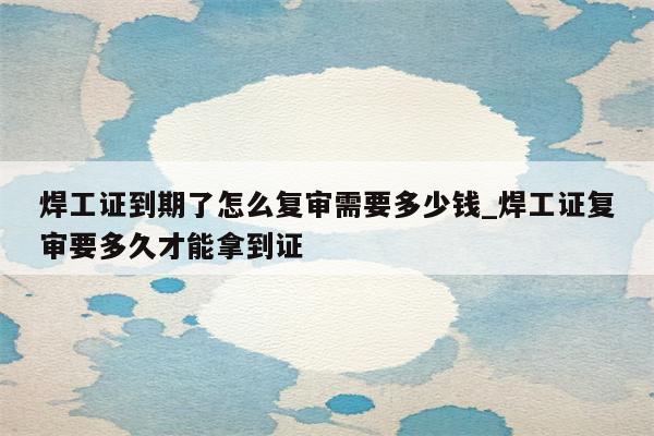 焊工证到期了怎么复审需要多少钱_焊工证复审要多久才能拿到证