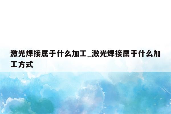 激光焊接属于什么加工_激光焊接属于什么加工方式