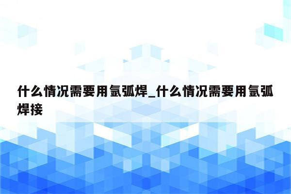 什么情况需要用氩弧焊_什么情况需要用氩弧焊接