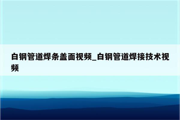 白钢管道焊条盖面视频_白钢管道焊接技术视频