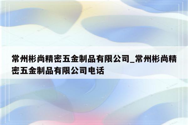 常州彬尚精密五金制品有限公司_常州彬尚精密五金制品有限公司电话