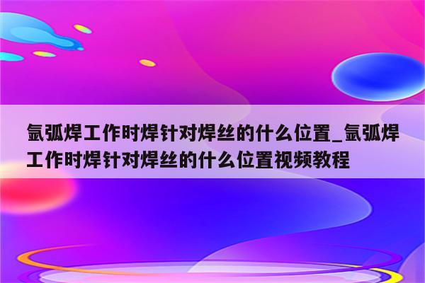 氩弧焊工作时焊针对焊丝的什么位置_氩弧焊工作时焊针对焊丝的什么位置视频教程