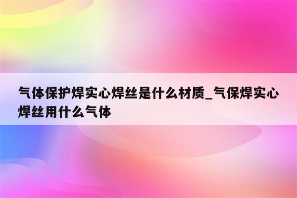 气体保护焊实心焊丝是什么材质_气保焊实心焊丝用什么气体