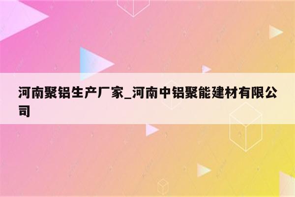 河南聚铝生产厂家_河南中铝聚能建材有限公司