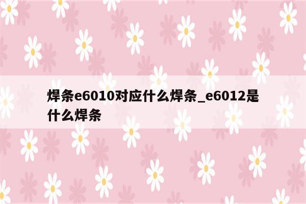 焊条e6010对应什么焊条_e6012是什么焊条