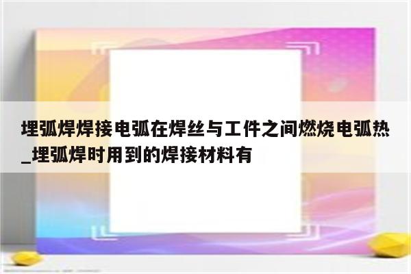 埋弧焊焊接电弧在焊丝与工件之间燃烧电弧热_埋弧焊时用到的焊接材料有