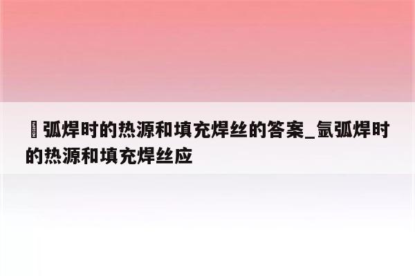 抂弧焊时的热源和填充焊丝的答案_氩弧焊时的热源和填充焊丝应