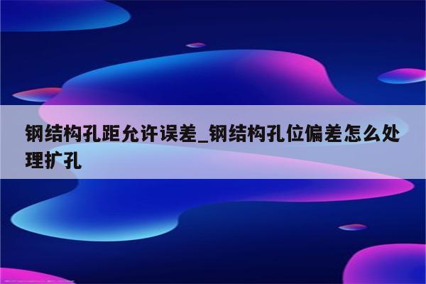 钢结构孔距允许误差_钢结构孔位偏差怎么处理扩孔