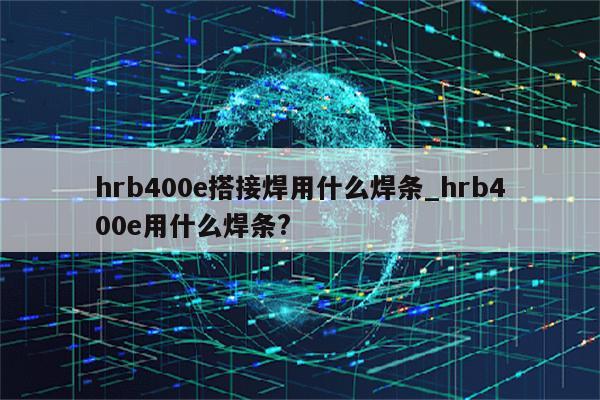 hrb400e搭接焊用什么焊条_hrb400e用什么焊条?