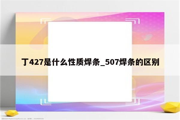 丁427是什么性质焊条_507焊条的区别