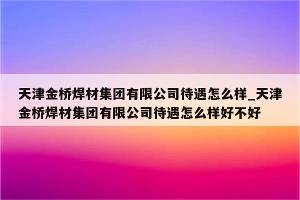 天津金桥焊材集团有限公司待遇怎么样_天津金桥焊材集团有限公司待遇怎么样好不好