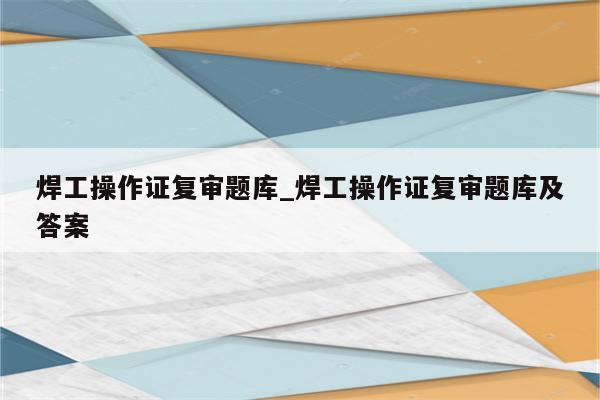 焊工操作证复审题库_焊工操作证复审题库及答案