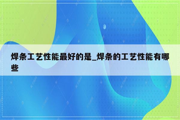 焊条工艺性能最好的是_焊条的工艺性能有哪些