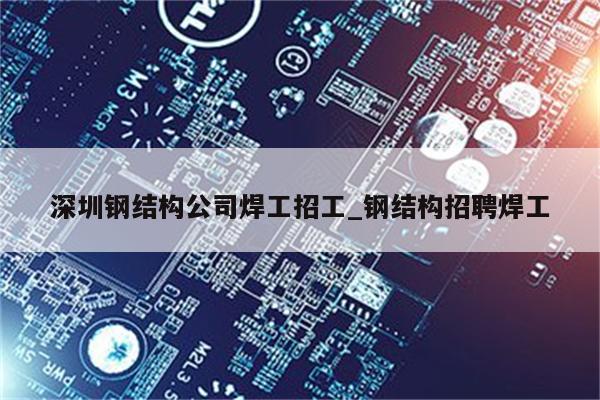 深圳钢结构公司焊工招工_钢结构招聘焊工