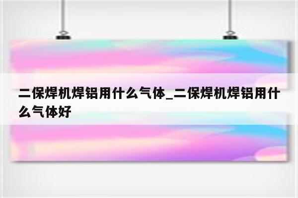 二保焊机焊铝用什么气体_二保焊机焊铝用什么气体好