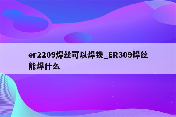 er2209焊丝可以焊铁_ER309焊丝能焊什么