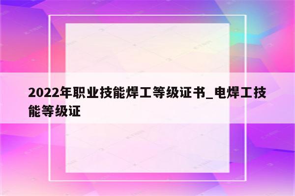 2022年职业技能焊工等级证书_电焊工技能等级证