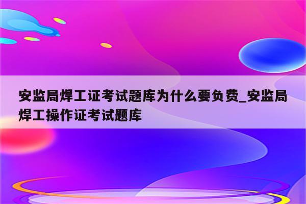 安监局焊工证考试题库为什么要负费_安监局焊工操作证考试题库