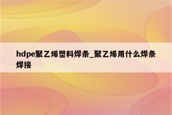 hdpe聚乙烯塑料焊条_聚乙烯用什么焊条焊接