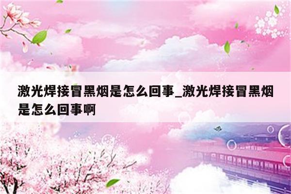 激光焊接冒黑烟是怎么回事_激光焊接冒黑烟是怎么回事啊