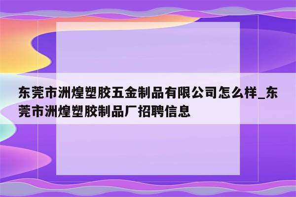 东莞市洲煌塑胶五金制品有限公司怎么样_东莞市洲煌塑胶制品厂招聘信息