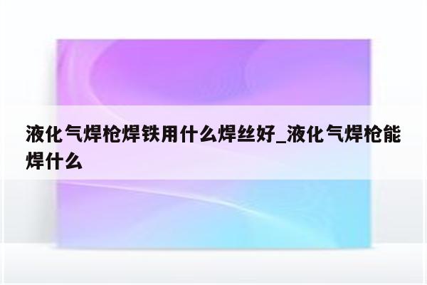 液化气焊枪焊铁用什么焊丝好_液化气焊枪能焊什么