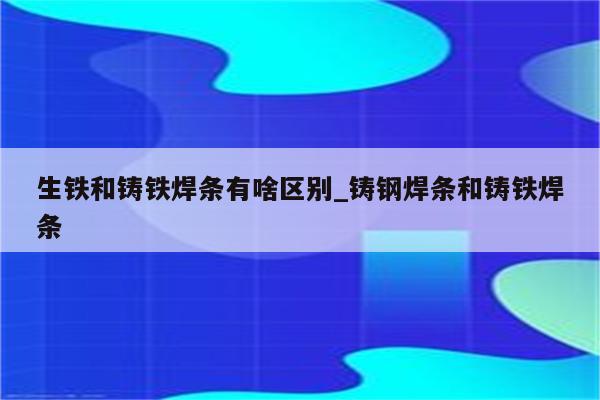 生铁和铸铁焊条有啥区别_铸钢焊条和铸铁焊条