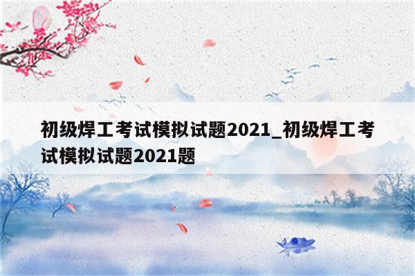 初级焊工考试模拟试题2021_初级焊工考试模拟试题2021题