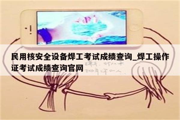 民用核安全设备焊工考试成绩查询_焊工操作证考试成绩查询官网