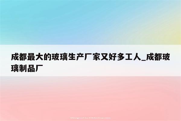 成都最大的玻璃生产厂家又好多工人_成都玻璃制品厂