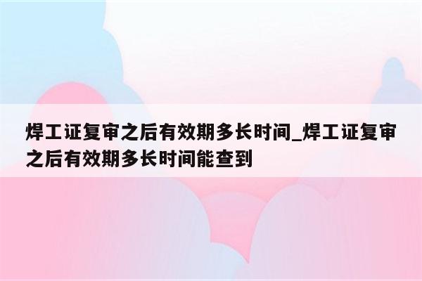 焊工证复审之后有效期多长时间_焊工证复审之后有效期多长时间能查到