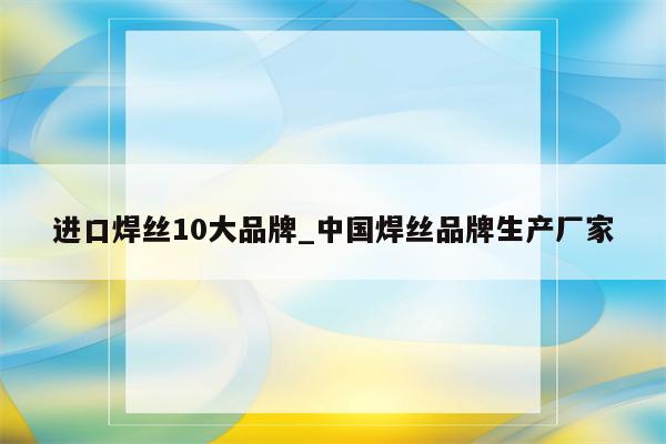 进口焊丝10大品牌_中国焊丝品牌生产厂家