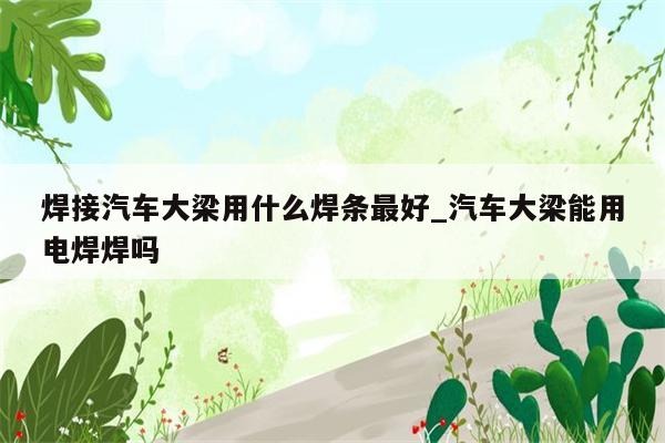 焊接汽车大梁用什么焊条最好_汽车大梁能用电焊焊吗