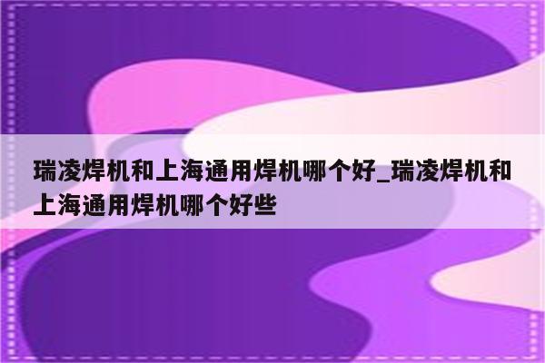 瑞凌焊机和上海通用焊机哪个好_瑞凌焊机和上海通用焊机哪个好些