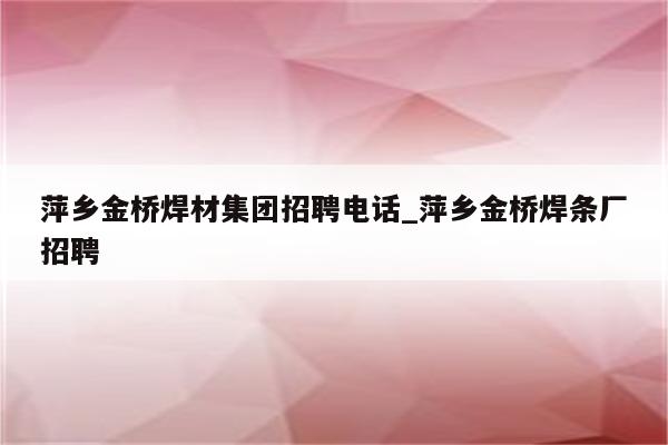 萍乡金桥焊材集团招聘电话_萍乡金桥焊条厂招聘