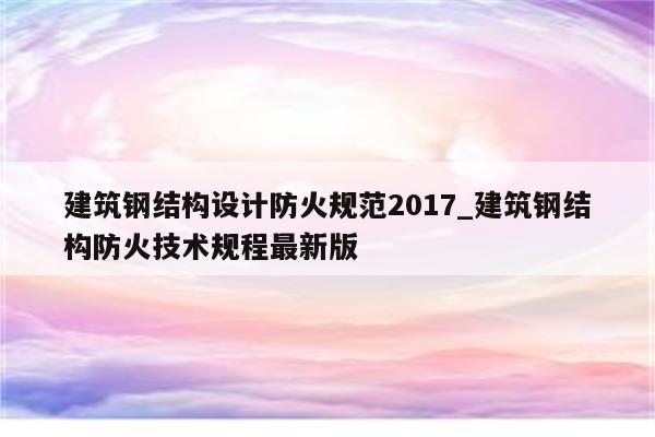 建筑钢结构设计防火规范2017_建筑钢结构防火技术规程最新版