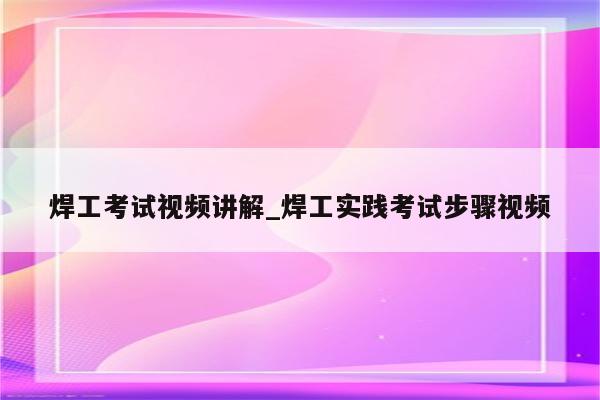 焊工考试视频讲解_焊工实践考试步骤视频