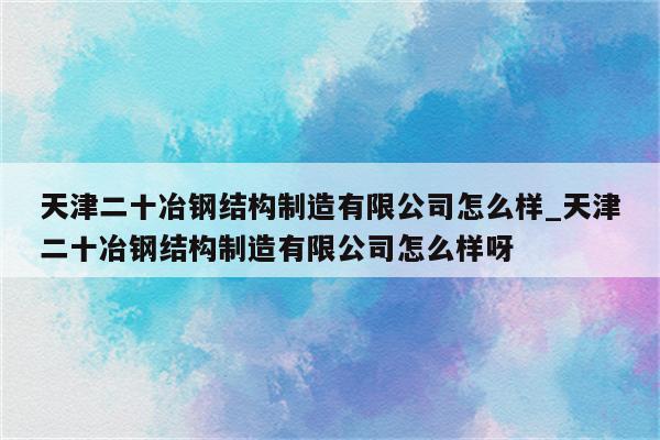 天津二十冶钢结构制造有限公司怎么样_天津二十冶钢结构制造有限公司怎么样呀